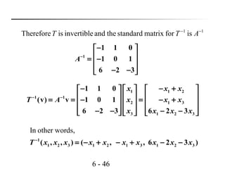 6 - 46
11
isformatrixstandardtheandinvertibleisTherefore −−
ATT
1
1 1 0
1 0 1
6 2 3
A−
− 
 = − 
 − − 
1 1 2
1 1
2 1 3
3 1 2 3
1 1 0
(v) v 1 0 1
6 2 3 6 2 3
x x x
T A x x x
x x x x
− −
− − +    
    = = − = − +    
    − − − −     
In other words,
1
1 2 3 1 2 1 3 1 2 3( , , ) ( , , 6 2 3 )T x x x x x x x x x x−
= − + − + − −
 