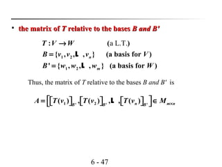 6 - 47

the matrix ofthe matrix of TT relative to the basesrelative to the bases B andB and BB''
a L.T.
1 2
1 2
: ( )
{ , , , } (a basis for )
' { , , , } (a basis for )
n
m
T V W
B v v v V
B w w w W
→
=
=
L
L
Thus, the matrix of T relative to the bases B and B' is
1 2' ' '
( ) , ( ) , , ( )n m nB B B
A T v T v T v M ×
 = ∈           L
 