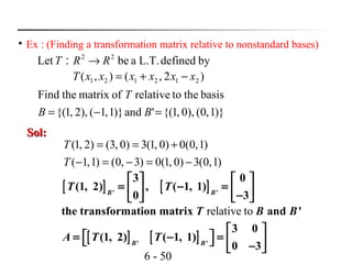 6 - 50

Ex : (Finding a transformation matrix relative to nonstandard bases)
bydefinedL.T.abe：Let 22
RRT →
)2,(),( 212121 xxxxxxT −+=
)}1,0(),0,1{('and)}1,1(),2,1{(
basisthetorelativeofmatrixtheFind
=−= BB
T
Sol:Sol:
)1,0(3)0,1(0)3,0()1,1(
)1,0(0)0,1(3)0,3()2,1(
−=−=−
+==
T
T
[ ] [ ]' '
3 0
(1, 2) , ( 1, 1)
0 3B B
T T
   
= − =   −   
relative tothe transformation matrix and 'T B B
[ ] [ ]' '
3 0
(1, 2) ( 1, 1)
0 3B B
A T T
 
 = − =    − 
 