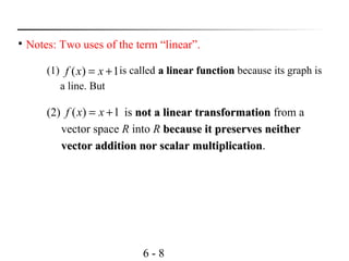 6 - 8

Notes: Two uses of the term “linear”.
(1) is called a linear functiona linear function because its graph is
a line. But
1)( += xxf
(2) is not a linear transformationnot a linear transformation from a
vector space R into R because it preserves neitherbecause it preserves neither
vector addition nor scalar multiplicationvector addition nor scalar multiplication.
1)( += xxf
 
