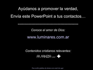 Ayúdanos a promover la verdad, 
Envía este PowerPoint a tus contactos… 
-------------------------------------------- 
Conoce el amor de Dios: 
www.luminares.com.ar 
Contenidos cristianos relevantes: 
Para recibir palabras de aliento en tu mail clic aquí 
