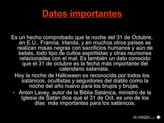 Datos importantes 
Es un hecho comprobado que la noche del 31 de Octubre, 
en E.U., Francia, Irlanda, y en muchos otros países se 
realizan misas negras con sacrificios humanos y aún de 
bebés, todo tipo de cultos espiritistas y otras reuniones 
relacionadas con el mal. Es también un dato conocido 
que el 31 de octubre es la fecha más importante del 
calendario satanista. 
Hoy la noche de Halloween es reconocida por todos los 
satánicos, ocultistas y seguidores del diablo como la 
noche del año nuevo para los brujos y brujas. 
- Anton Lavey, autor de la Biblia Satánica, ministro de la 
Iglesia de Satán dice que el 31 de Oct, es uno de los 
días más importantes para los satánicos. 
 