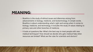 MEANING:
• Bioethics is the study of ethical issues and dilemmas arising from
advancements in biology, medicine, and biotechnology. In simple words,
Bioethics is about understanding what's right and wrong when it comes to
biology, medicine, and technology. It includes the study of values relating to
primary care and other branches of medicine.
• It looks at questions like: What's the best way to treat people with new
medical techniques? How should we decide who gets medical help when
resources are limited? What are the rules for scientists and doctors?
 