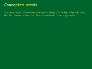 Conceptes previs
A les muntanyes, si considerem la vegetació que s'hi fa des de les valls fins a
dalt les carenes, els factors climàtics varien de forma progressiva.
 
