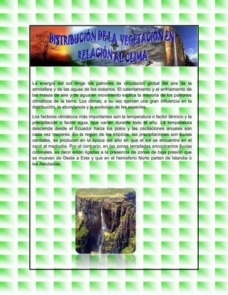 La energía del sol dirige los patrones de circulación global del aire de la
atmósfera y de las aguas de los océanos. El calentamiento y el enfriamiento de
las masas de aire y de agua en movimiento explica la mayoría de los patrones
climáticos de la tierra. Los climas, a su vez ejercen una gran influencia en la
distribución, la abundancia y la evolución de las especies.

Los factores climáticos más importantes son la temperatura o factor térmico y la
precipitación o factor agua, que varían durante todo el año. La temperatura
desciende desde el Ecuador hacia los polos y las oscilaciones anuales son
cada vez mayores. En la región de los trópicos, las precipitaciones son lluvias
cenitales, se producen en la época del año en que el sol se encuentra en el
cenit al mediodía. Por el contrario, en las zonas templadas encontramos lluvias
ciclonales, es decir están ligadas a la presencia de zonas de baja presión que
se mueven de Oeste a Este y que en el hemisferio Norte parten de Islandia o
las Aleutianas.
 