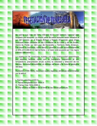Se estima que más del 50%( 458.222 Km2 ) del territorio nacional está
ocupado por bosques. La mayor parte de estos bosques están situados al
sur del Orinoco, en el Estado Bolívar y Estado Amazonas; otras áreas
boscosas están ubicadas en las Cordilleras de la Costa y de los Andes,
Sierra de Perijá, sur del Lago de Maracaibo y Territorio Delta Amacuro.
Las áreas no boscosas, como llanos y páramos ocupan aproximadamente
el 45% (412.400 Km2) del territorio, y el resto está ocupado por ríos, lagos
y áreas cultivadas

La vegetación de Venezuela muestra una gran biodiversidad determinada
por algunos factores como son la topografía, exposición al sol,
temperatura, precipitación anual, suelos, la velocidad y dirección de los
vientos, humedad atmosférica, el drenaje del suelo y la historia geológica
del área.

Humboldt (1799-1804), reconoce cuatro regiones climáticas determinadas
por la altitud:


I. Tierras calientes 0-533 m
II. Tierras templadas 533- 1954 m
III. Tierras frías 1954-4369 m
IV. Por encima de 3369 m es el límite de las nieves perpetuas.

Pittier (1939), clasifica la vegetación atendiendo a los pisos climáticos los
cuales tienen límites fijos y temperaturas como factor determinante:
 