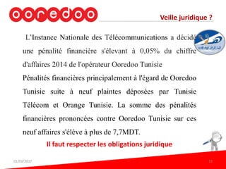 Veille juridique ?
L’Instance Nationale des Télécommunications a décidé
une pénalité financière s'élevant à 0,05% du chiffre
d'affaires 2014 de l'opérateur Ooredoo Tunisie
Pénalités financières principalement à l'égard de Ooredoo
Tunisie suite à neuf plaintes déposées par Tunisie
Télécom et Orange Tunisie. La somme des pénalités
financières prononcées contre Ooredoo Tunisie sur ces
neuf affaires s'élève à plus de 7,7MDT.
Il faut respecter les obligations juridique
01/03/2017 19
 