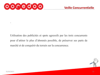 Veille Concurrentielle
.
Utilisation des publicités et spots agressifs par les trois concurrents
pour d’attirer le plus d’abonnés possible, de préserver ses parts de
marché et de conquérir du terrain sur la concurrence.
01/03/2017 20
 