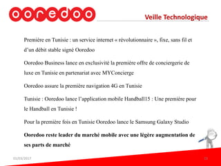 Veille Technologique
Première en Tunisie : un service internet « révolutionnaire », fixe, sans fil et
d’un débit stable signé Ooredoo
Ooredoo Business lance en exclusivité la première offre de conciergerie de
luxe en Tunisie en partenariat avec MYConcierge
Ooredoo assure la première navigation 4G en Tunisie
Tunisie : Ooredoo lance l’application mobile Handball15 : Une première pour
le Handball en Tunisie !
Pour la première fois en Tunisie Ooredoo lance le Samsung Galaxy Studio
Ooredoo reste leader du marché mobile avec une légère augmentation de
ses parts de marché
01/03/2017 23
 