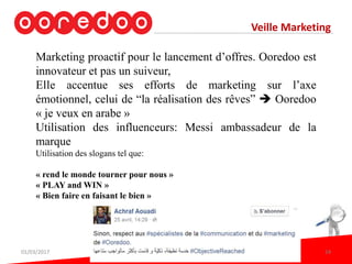 Veille Marketing
Marketing proactif pour le lancement d’offres. Ooredoo est
innovateur et pas un suiveur,
Elle accentue ses efforts de marketing sur l’axe
émotionnel, celui de “la réalisation des rêves”  Ooredoo
« je veux en arabe »
Utilisation des influenceurs: Messi ambassadeur de la
marque
Utilisation des slogans tel que:
« rend le monde tourner pour nous »
« PLAY and WIN »
« Bien faire en faisant le bien »
01/03/2017 24
 