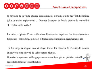 Conclusion et perspectives
le paysage de la veille change constamment. Certains outils peuvent disparaître
(plus ou moins rapidement) ... D'autres émergent et font la preuve de leur utilité
 veiller sur la veille !
La mise en place d’une veille dans l’entreprise implique des investissements
financiers (consulting, logiciel) et humains (organisation, recrutements etc.)
Si des moyens adaptés sont déployés toutes les chances de réussite de la mise
en œuvre d’une activité de veille seront réunies.
Ooredoo adopte une veille gagnante se manifeste par sa position actuelle et sa
réussit de dépasser les difficultés
01/03/2017
28
 