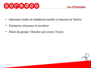 • Opérateur leader de téléphonie mobile et Internet en Tunisie
• Entreprise citoyenne et novatrice
• filiale du groupe Ooredoo qui existe 14 pays
Cas d’Ooredoo
01/03/2017 8
 