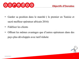 Objectifs d’Ooredoo
• Garder sa position dans le marché ( le premier en Tunisie et
sacré meilleur opérateur africain 2016)
• Fidéliser les clients
• Offrant les mêmes avantages que d’autres opérateurs dans des
pays plus développés avec tarif réduite
01/03/2017 9
 