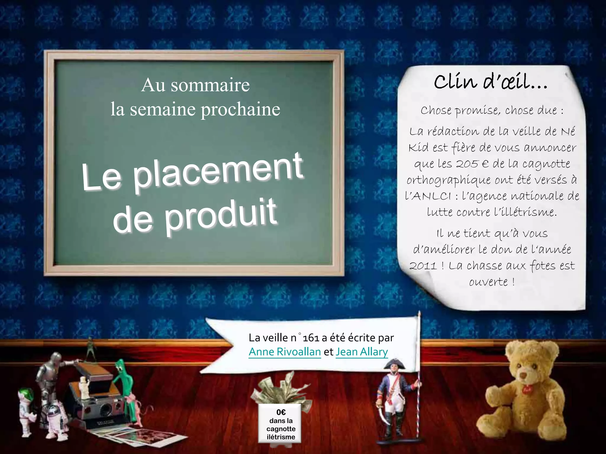 Au sommaire                                         Clin d’œil…
la semaine prochaine                                 Chose promise, chose due :
                                                    La rédaction de la veille de Né
                                                    Kid est fière de vous annoncer
                                                     que les 205 € de la cagnotte
                                                   orthographique ont été versés à
                                                   l’ANLCI : l’agence nationale de
                                                       lutte contre l’illétrisme.
                                                       Il ne tient qu’à vous
                                                   d’améliorer le don de l‘année
                                                   2011 ! La chasse aux fotes est
                                                              ouverte !



                La veille n°161 a été écrite par
                Anne Rivoallan et Jean Allary




                      0€
                    dans la
                   cagnotte
                   ilétrisme
 