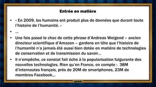 Entrée en matière

• « En 2009, les humains ont produit plus de données que durant toute
  l’histoire de l’humanité. »
• …
• Une fois passé le choc de cette phrase d’Andreas Weigend – ancien
  directeur scientifique d’Amazon – gardons en tête que l’histoire de
  l’humanité n’a jamais été aussi bien dotée en matière de technologies
  de conservation et de transmission du savoir…
• Il n’empêche, ce constat fait écho à la popularisation fulgurante des
  nouvelles technologies. Rien qu’en France, on compte : 38M
  d’internautes français, près de 20M de smartphones, 23M de
  membres Facebook…
 