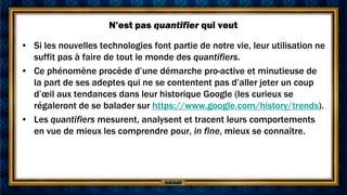N’est pas quantifier qui veut

• Si les nouvelles technologies font partie de notre vie, leur utilisation ne
  suffit pas à faire de tout le monde des quantifiers.
• Ce phénomène procède d’une démarche pro-active et minutieuse de
  la part de ses adeptes qui ne se contentent pas d’aller jeter un coup
  d’œil aux tendances dans leur historique Google (les curieux se
  régaleront de se balader sur https://www.google.com/history/trends).
• Les quantifiers mesurent, analysent et tracent leurs comportements
  en vue de mieux les comprendre pour, in fine, mieux se connaître.
 