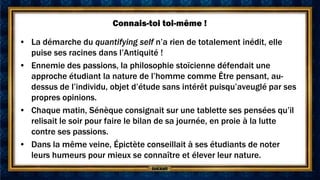 Connais-toi toi-même !

• La démarche du quantifying self n’a rien de totalement inédit, elle
  puise ses racines dans l’Antiquité !
• Ennemie des passions, la philosophie stoïcienne défendait une
  approche étudiant la nature de l’homme comme Être pensant, au-
  dessus de l’individu, objet d’étude sans intérêt puisqu’aveuglé par ses
  propres opinions.
• Chaque matin, Sénèque consignait sur une tablette ses pensées qu’il
  relisait le soir pour faire le bilan de sa journée, en proie à la lutte
  contre ses passions.
• Dans la même veine, Épictète conseillait à ses étudiants de noter
  leurs humeurs pour mieux se connaître et élever leur nature.
 