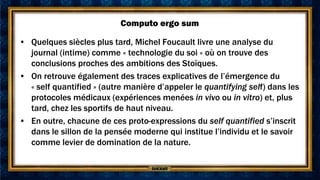 Computo ergo sum

• Quelques siècles plus tard, Michel Foucault livre une analyse du
  journal (intime) comme « technologie du soi » où on trouve des
  conclusions proches des ambitions des Stoïques.
• On retrouve également des traces explicatives de l’émergence du
  « self quantified » (autre manière d’appeler le quantifying self) dans les
  protocoles médicaux (expériences menées in vivo ou in vitro) et, plus
  tard, chez les sportifs de haut niveau.
• En outre, chacune de ces proto-expressions du self quantified s’inscrit
  dans le sillon de la pensée moderne qui institue l’individu et le savoir
  comme levier de domination de la nature.
 