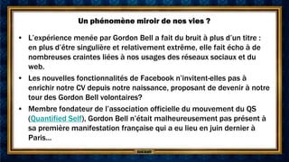 Un phénomène miroir de nos vies ?

• L’expérience menée par Gordon Bell a fait du bruit à plus d’un titre :
  en plus d’être singulière et relativement extrême, elle fait écho à de
  nombreuses craintes liées à nos usages des réseaux sociaux et du
  web.
• Les nouvelles fonctionnalités de Facebook n’invitent-elles pas à
  enrichir notre CV depuis notre naissance, proposant de devenir à notre
  tour des Gordon Bell volontaires?
• Membre fondateur de l’association officielle du mouvement du QS
  (Quantified Self), Gordon Bell n’était malheureusement pas présent à
  sa première manifestation française qui a eu lieu en juin dernier à
  Paris...
 
