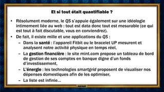 Et si tout était quantifiable ?
• Résolument moderne, le QS s’appuie également sur une idéologie
  intimement liée au web : tout est data donc tout est mesurable (ce qui
  est tout à fait discutable, vous en conviendrez).
• De fait, il existe mille et une applications du QS :
   – Dans la santé : l’appareil Fitbit ou le bracelet UP mesurent et
      analysent notre activité physique en temps réel,
   – La gestion financière : le site mint.com propose un tableau de bord
      de gestion de ses comptes en banque digne d’un fonds
      d’investissement,
   – L’énergie : les technologies smartgrid proposent de visualiser nos
      dépenses domestiques afin de les optimiser,
   – La liste est infinie…
 