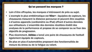 Qu’en pensent les marques ?

• Loin d’être effrayées, les marques s’intéressent de près au sujet.
• L’exemple le plus emblématique est Nike+ : équipées de capteurs, les
  chaussures mesurent la distance parcourue et peuvent être couplées
  à d’autres appareils (cardiomètre ou iPod) offrant d’autres données
  aux utilisateurs. L’ensemble des données récoltées établit des
  analyses de la performance et propose de se comparer ou se fixer des
  objectifs de progression.
• Plus récemment, Adidas a lancé une paire de chaussures de football
  également équipée de capteurs.
• De plus en plus d’automobiles proposent des fonctionnalités de
  mesure du stress ou de la fatigue au volant.
 
