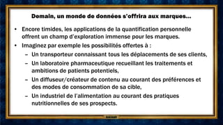 Demain, un monde de données s’offrira aux marques…

• Encore timides, les applications de la quantification personnelle
  offrent un champ d’exploration immense pour les marques.
• Imaginez par exemple les possibilités offertes à :
   – Un transporteur connaissant tous les déplacements de ses clients,
   – Un laboratoire pharmaceutique recueillant les traitements et
      ambitions de patients potentiels,
   – Un diffuseur/créateur de contenu au courant des préférences et
      des modes de consommation de sa cible,
   – Un industriel de l’alimentation au courant des pratiques
      nutritionnelles de ses prospects.
 