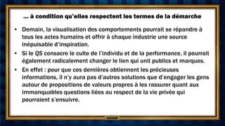 … à condition qu’elles respectent les termes de la démarche

• Demain, la visualisation des comportements pourrait se répandre à
  tous les actes humains et offrir à chaque industrie une source
  inépuisable d’inspiration.
• Si le QS consacre le culte de l’individu et de la performance, il pourrait
  également radicalement changer le lien qui unit publics et marques.
• En effet : pour que ces dernières obtiennent les précieuses
  informations, il n’y aura pas d’autres solutions que d’engager les gens
  autour de propositions de valeurs propres à les rassurer quant aux
  immanquables questions liées au respect de la vie privée qui
  pourraient s’ensuivre.
 