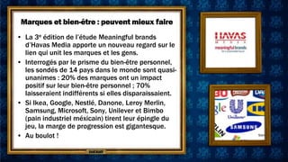 Marques et bien-être : peuvent mieux faire
• La 3e édition de l’étude Meaningful brands
  d’Havas Media apporte un nouveau regard sur le
  lien qui unit les marques et les gens.
• Interrogés par le prisme du bien-être personnel,
  les sondés de 14 pays dans le monde sont quasi-
  unanimes : 20% des marques ont un impact
  positif sur leur bien-être personnel ; 70%
  laisseraient indifférents si elles disparaissaient.
• Si Ikea, Google, Nestlé, Danone, Leroy Merlin,
  Samsung, Microsoft, Sony, Unilever et Bimbo
  (pain industriel méxicain) tirent leur épingle du
  jeu, la marge de progression est gigantesque.
• Au boulot !
 