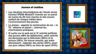 Jeunes et médias
• Les résultats intermédiaires de l’étude Junior
  Contact IPSOS MediaCT (menée sur un panel
  de moins de 20 ans) montre le rôle encore
  saillant de chaque média dans
  l’environnement des jeunes.
• La presse « apporte la construction de soi », la
  TV « détente et plaisir », internet les
  informations pratiques.
• Si surfer sur le web est la 3e activité préférée
  des jeunes (48% de plébiscites), cette activité
  est devancée par la télévision (66%) et la
  lecture (59%). On trouve ensuite, par ordre
  décroissant : regarder des séries (45%), jouer
  aux jeux vidéos (44%) ou faire du sport (43%).
 