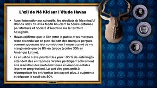 L’œil de Né Kid sur l’étude Havas
• Aussi internationaux soient-ils, les résultats du Meaningful
  Brands Index d’Havas Media bouclent la boucle entamée
  par Marques et Société d’Australie sur le territoire
  hexagonal.
• Havas confirme que le lien entre le public et les marques
  reste distendu sur ce plan : la part des marques perçues
  comme apportant leur contribution à notre qualité de vie
  n’augmente que de 8% en Europe (contre 30% en
  Amérique Latine).
• La situation crève pourtant les yeux : 85 % des interrogés
  attendent des entreprises qu’elles participent activement
  à la résolution des problématiques environnementales
  (score en progression). La part des gens prêts à
  récompenser les entreprises (en payant plus…) augmente
  et dépasse le seuil des 50%.
 