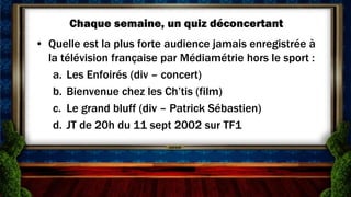 Chaque semaine, un quiz déconcertant
• Quelle est la plus forte audience jamais enregistrée à
  la télévision française par Médiamétrie hors le sport :
   a. Les Enfoirés (div – concert)
   b. Bienvenue chez les Ch’tis (film)
   c. Le grand bluff (div – Patrick Sébastien)
   d. JT de 20h du 11 sept 2002 sur TF1
 