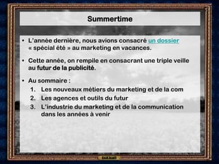 Summertime

• L’année dernière, nous avions consacré un dossier
  « spécial été » au marketing en vacances.

• Cette année, on rempile en consacrant une triple veille
  au futur de la publicité.

• Au sommaire :
  1. Les nouveaux métiers du marketing et de la com
  2. Les agences et outils du futur
  3. L’industrie du marketing et de la communication
      dans les années à venir
 