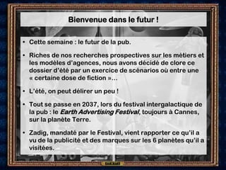Bienvenue dans le futur !

• Cette semaine : le futur de la pub.

• Riches de nos recherches prospectives sur les métiers et
  les modèles d’agences, nous avons décidé de clore ce
  dossier d’été par un exercice de scénarios où entre une
  « certaine dose de fiction »…

• L’été, on peut délirer un peu !

• Tout se passe en 2037, lors du festival intergalactique de
  la pub : le Earth Advertising Festival, toujours à Cannes,
  sur la planète Terre.

• Zadig, mandaté par le Festival, vient rapporter ce qu’il a
  vu de la publicité et des marques sur les 6 planètes qu’il a
  visitées.
 