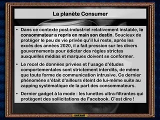 La planète Consumer

• Dans ce contexte post-industriel relativement instable, le
  consommateur a repris en main son destin. Soucieux de
  protéger le peu de vie privée qu’il lui reste, après les
  excès des années 2020, il a fait pression sur les divers
  gouvernements pour édicter des règles strictes
  auxquelles médias et marques doivent se conformer.
• Le recel de données privées et l’usage d’études
  comportementales sont strictement interdits, de même
  que toute forme de communication intrusive. Ce dernier
  phénomène s’était d’ailleurs éteint de lui-même suite au
  zapping systématique de la part des consommateurs.
• Dernier gadget à la mode : les lunettes ultra-filtrantes qui
  protègent des sollicitations de Facebook. C’est dire !
 