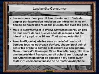 La planète Consumer

• Les marques n’ont pas dit leur dernier mot : faute de
  gagner par la pression média ou par intrusion, elles ont
  décidé de nouer des relations plus adultes avec les gens.
• Mais le storytelling et le brand content ont perdu un peu
  de leur lustre depuis que les sites de marques ont été
  interdits il y a plus de 10 ans. Tout est expérientiel !...
• Avec la 4D, qui ajoute les sens au relief et dont sont
  équipés tous les nouveaux devices, chacun peut voir et
  sentir les produits comme s’ils étaient sur ses genoux.
  On murmure d’ailleurs que Virna Bruni-Sarkozy, fille d’un
  ancien président français, aurait acheté sur it-bag.gl un
  sac Chanel en galuchat de poulpe à 1 M€ après avoir
  testé virtuellement la finesse de ce matériau diaphane…
 