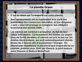 La planète Green

• C’est la raison qui l’a emporté sur cette planète.
• Ses représentants ont su habilement tirer parti des
  possibilités des ressources naturelles, et leur élégance
  « cool » pourrait presque se comparer aux attitudes
  branchées des années 2000…
• Les médias ont continué à prospérer, du fait de leur
  valeur informative. Curieusement, les médias sur papier
  (issu de forêts durables of course) ont pris le pas sur les
  médias électroniques, qui sont automatiquement éteints
  toutes les 2 heures afin d’économiser l’énergie. On
  attend avec impatience la pile électrique longue durée au
  calcium, promise pour 2040 par Danoré, la joint venture
  entre Danone et Bolloré MédiaTech.
 