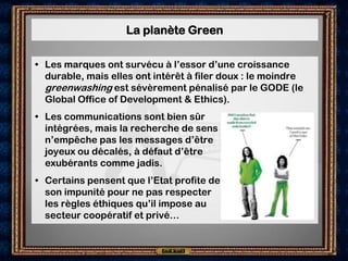 La planète Green

• Les marques ont survécu à l’essor d’une croissance
  durable, mais elles ont intérêt à filer doux : le moindre
  greenwashing est sévèrement pénalisé par le GODE (le
  Global Office of Development & Ethics).
• Les communications sont bien sûr
  intégrées, mais la recherche de sens
  n’empêche pas les messages d’être
  joyeux ou décalés, à défaut d’être
  exubérants comme jadis.
• Certains pensent que l’Etat profite de
  son impunité pour ne pas respecter
  les règles éthiques qu’il impose au
  secteur coopératif et privé…
 