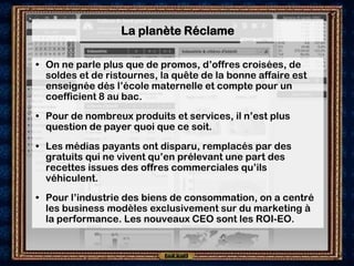 La planète Réclame

• On ne parle plus que de promos, d’offres croisées, de
  soldes et de ristournes, la quête de la bonne affaire est
  enseignée dés l’école maternelle et compte pour un
  coefficient 8 au bac.
• Pour de nombreux produits et services, il n’est plus
  question de payer quoi que ce soit.
• Les médias payants ont disparu, remplacés par des
  gratuits qui ne vivent qu’en prélevant une part des
  recettes issues des offres commerciales qu’ils
  véhiculent.
• Pour l’industrie des biens de consommation, on a centré
  les business modèles exclusivement sur du marketing à
  la performance. Les nouveaux CEO sont les ROI-EO.
 