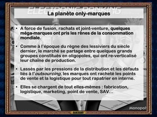 La planète only-marques

• A force de fusion, rachats et joint-venture, quelques
  méga-marques ont pris les rênes de la consommation
  mondiale.
• Comme à l’époque du règne des lessiviers du siècle
  dernier, le marché se partage entre quelques grands
  groupes constitués en oligopoles, qui ont re-verticalisé
  leur chaîne de production.
• Lassés par les pressions de la distribution et les défauts
  liés à l’outsourcing, les marques ont racheté les points
  de vente et la logistique pour tout rapatrier en interne.
• Elles se chargent de tout elles-mêmes : fabrication,
  logistique, marketing, point de vente, SAV…
 