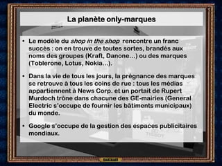 La planète only-marques

• Le modèle du shop in the shop rencontre un franc
  succès : on en trouve de toutes sortes, brandés aux
  noms des groupes (Kraft, Danone…) ou des marques
  (Toblerone, Lotus, Nokia...).

• Dans la vie de tous les jours, la prégnance des marques
  se retrouve à tous les coins de rue : tous les médias
  appartiennent à News Corp. et un portait de Rupert
  Murdoch trône dans chacune des GE-mairies (General
  Electric s’occupe de fournir les bâtiments municipaux)
  du monde.

• Google s’occupe de la gestion des espaces publicitaires
  mondiaux.
 