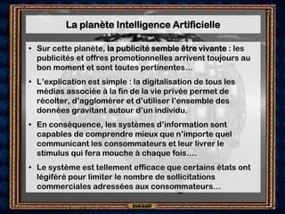 La planète Intelligence Artificielle

• Sur cette planète, la publicité semble être vivante : les
  publicités et offres promotionnelles arrivent toujours au
  bon moment et sont toutes pertinentes…
• L’explication est simple : la digitalisation de tous les
  médias associée à la fin de la vie privée permet de
  récolter, d’agglomérer et d’utiliser l’ensemble des
  données gravitant autour d’un individu.
• En conséquence, les systèmes d’information sont
  capables de comprendre mieux que n’importe quel
  communicant les consommateurs et leur livrer le
  stimulus qui fera mouche à chaque fois….
• Le système est tellement efficace que certains états ont
  légiféré pour limiter le nombre de sollicitations
  commerciales adressées aux consommateurs…
 