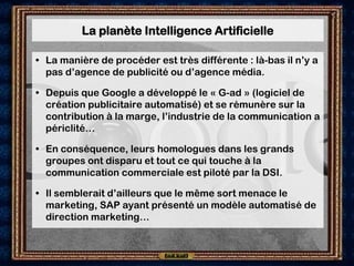La planète Intelligence Artificielle

• La manière de procéder est très différente : là-bas il n’y a
  pas d’agence de publicité ou d’agence média.

• Depuis que Google a développé le « G-ad » (logiciel de
  création publicitaire automatisé) et se rémunère sur la
  contribution à la marge, l’industrie de la communication a
  périclité…

• En conséquence, leurs homologues dans les grands
  groupes ont disparu et tout ce qui touche à la
  communication commerciale est piloté par la DSI.

• Il semblerait d’ailleurs que le même sort menace le
  marketing, SAP ayant présenté un modèle automatisé de
  direction marketing…
 