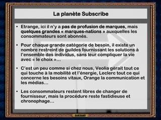 La planète Subscribe

• Etrange, ici il n’y a pas de profusion de marques, mais
  quelques grandes « marques-nations » auxquelles les
  consommateurs sont abonnés.
• Pour chaque grande catégorie de besoin, il existe un
  nombre restreint de guildes fournissant les solutions à
  l’ensemble des individus, sans leur compliquer la vie
  avec « le choix »…
• C’est un peu comme si chez nous, Veolia gérait tout ce
  qui touche à la mobilité et l’énergie, Leclerc tout ce qui
  concerne les besoins vitaux, Orange la communication et
  les médias…
• Les consommateurs restent libres de changer de
  fournisseur, mais la procédure reste fastidieuse et
  chronophage…
 