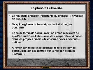 La planète Subscribe

• La notion de choix est inexistante ou presque, il n’y a pas
  de publicité…

• Ce qui ne gêne absolument pas les individus, au
  contraire.

• La seule forme de communication grand public est ce
  que l’on qualifierait chez nous de « corporate », diffusée
  dans les propres médias de chacune de ces marques-
  nations.

• A l’intérieur de ces mastodontes, le rôle du service
  communication est centrée sur la relation client et
  l’interne…
 