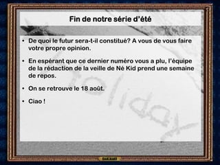 Fin de notre série d’été

• De quoi le futur sera-t-il constitué? A vous de vous faire
  votre propre opinion.

• En espérant que ce dernier numéro vous a plu, l’équipe
  de la rédaction de la veille de Né Kid prend une semaine
  de repos.

• On se retrouve le 18 août.

• Ciao !
 