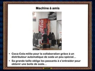 Machine à amis




• Coca-Cola milite pour la collaboration grâce à un
  distributeur automatique de soda un peu spécial…
• Sa grande taille oblige les passants à s’entraider pour
  obtenir une boite de soda…
 
