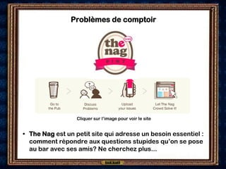 Problèmes de comptoir




                  Cliquer sur l’image pour voir le site


• The Nag est un petit site qui adresse un besoin essentiel :
  comment répondre aux questions stupides qu’on se pose
  au bar avec ses amis? Ne cherchez plus...
 