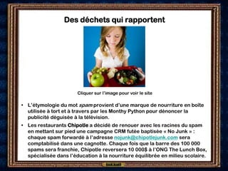 Des déchets qui rapportent




                       Cliquer sur l’image pour voir le site

• L’étymologie du mot spam provient d’une marque de nourriture en boîte
  utilisée à tort et à travers par les Monthy Python pour dénoncer la
  publicité déguisée à la télévision.
• Les restaurants Chipotle a décidé de renouer avec les racines du spam
  en mettant sur pied une campagne CRM futée baptisée « No Junk » :
  chaque spam forwardé à l’adresse nojunk@chipotlejunk.com sera
  comptabilisé dans une cagnotte. Chaque fois que la barre des 100 000
  spams sera franchie, Chipotle reversera 10 000$ à l’ONG The Lunch Box,
  spécialisée dans l’éducation à la nourriture équilibrée en milieu scolaire.
 