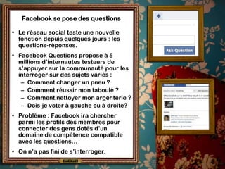 Facebook se pose des questions

• Le réseau social teste une nouvelle
  fonction depuis quelques jours : les
  questions-réponses.
• Facebook Questions propose à 5
  millions d’internautes testeurs de
  s’appuyer sur la communauté pour les
  interroger sur des sujets variés :
   – Comment changer un pneu ?
   – Comment réussir mon taboulé ?
   – Comment nettoyer mon argenterie ?
   – Dois-je voter à gauche ou à droite?
• Problème : Facebook ira chercher
  parmi les profils des membres pour
  connecter des gens dotés d’un
  domaine de compétence compatible
  avec les questions…
• On n’a pas fini de s’interroger.
 