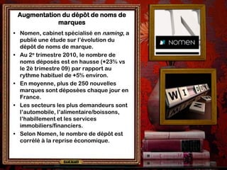 Augmentation du dépôt de noms de
            marques
• Nomen, cabinet spécialisé en naming, a
  publié une étude sur l’évolution du
  dépôt de noms de marque.
• Au 2e trimestre 2010, le nombre de
  noms déposés est en hausse (+23% vs
  le 2è trimestre 09) par rapport au
  rythme habituel de +5% environ.
• En moyenne, plus de 250 nouvelles
  marques sont déposées chaque jour en
  France.
• Les secteurs les plus demandeurs sont
  l’automobile, l’alimentaire/boissons,
  l’habillement et les services
  immobiliers/financiers.
• Selon Nomen, le nombre de dépôt est
  corrélé à la reprise économique.
 